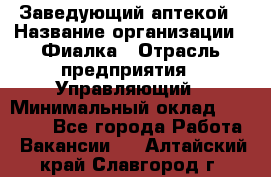 Заведующий аптекой › Название организации ­ Фиалка › Отрасль предприятия ­ Управляющий › Минимальный оклад ­ 50 000 - Все города Работа » Вакансии   . Алтайский край,Славгород г.